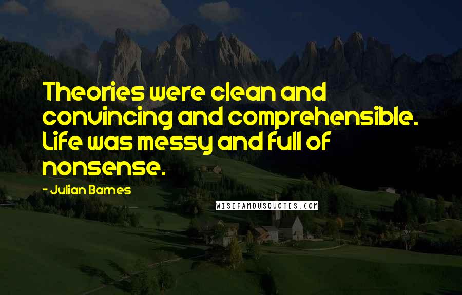 Julian Barnes Quotes: Theories were clean and convincing and comprehensible. Life was messy and full of nonsense.