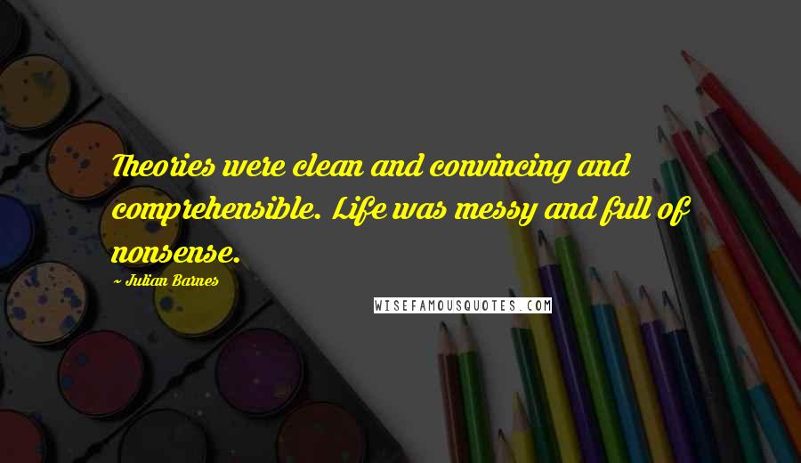 Julian Barnes Quotes: Theories were clean and convincing and comprehensible. Life was messy and full of nonsense.