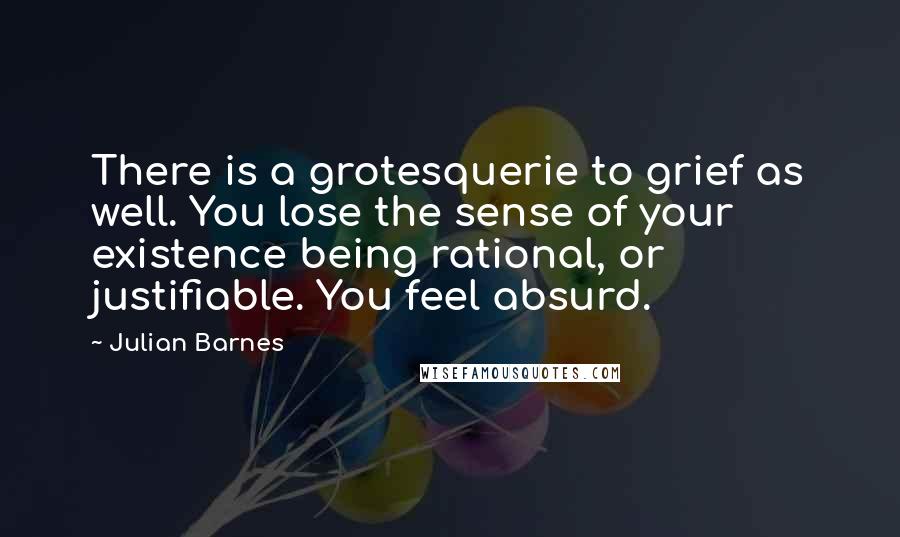 Julian Barnes Quotes: There is a grotesquerie to grief as well. You lose the sense of your existence being rational, or justifiable. You feel absurd.