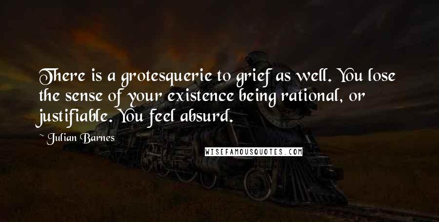 Julian Barnes Quotes: There is a grotesquerie to grief as well. You lose the sense of your existence being rational, or justifiable. You feel absurd.