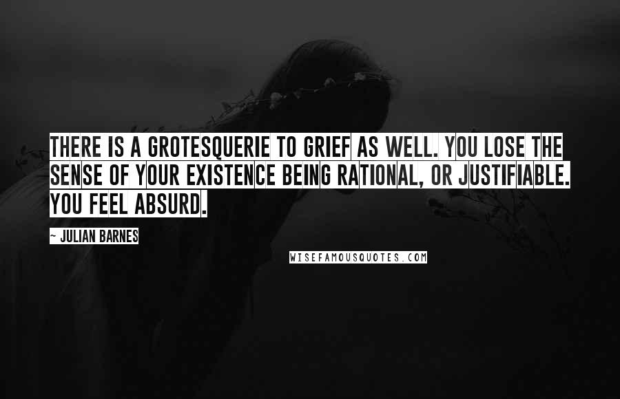Julian Barnes Quotes: There is a grotesquerie to grief as well. You lose the sense of your existence being rational, or justifiable. You feel absurd.