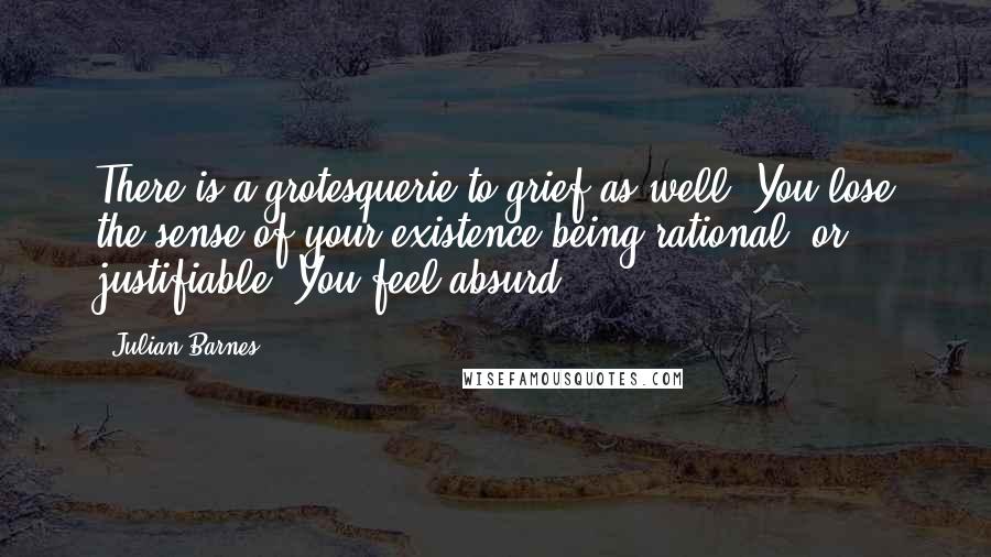 Julian Barnes Quotes: There is a grotesquerie to grief as well. You lose the sense of your existence being rational, or justifiable. You feel absurd.