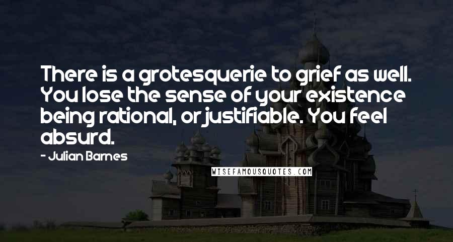 Julian Barnes Quotes: There is a grotesquerie to grief as well. You lose the sense of your existence being rational, or justifiable. You feel absurd.