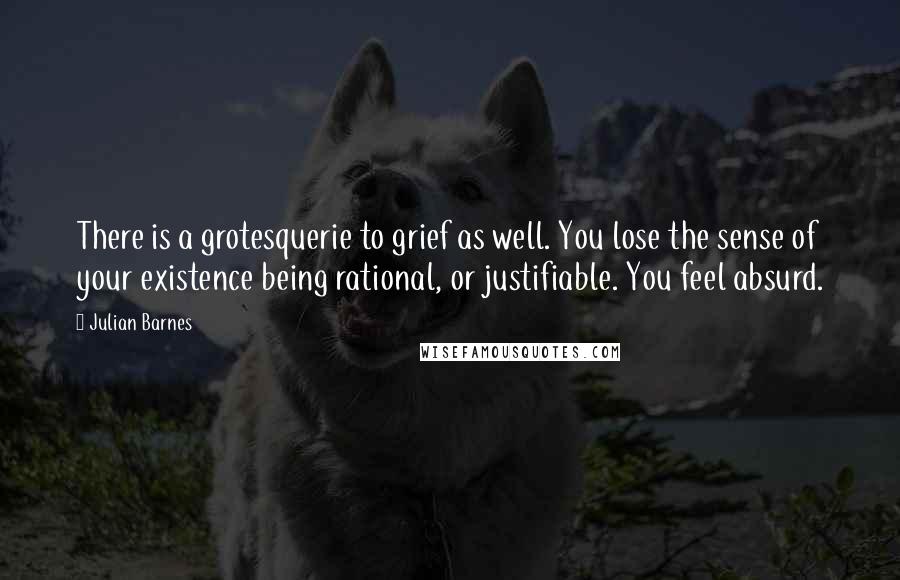 Julian Barnes Quotes: There is a grotesquerie to grief as well. You lose the sense of your existence being rational, or justifiable. You feel absurd.