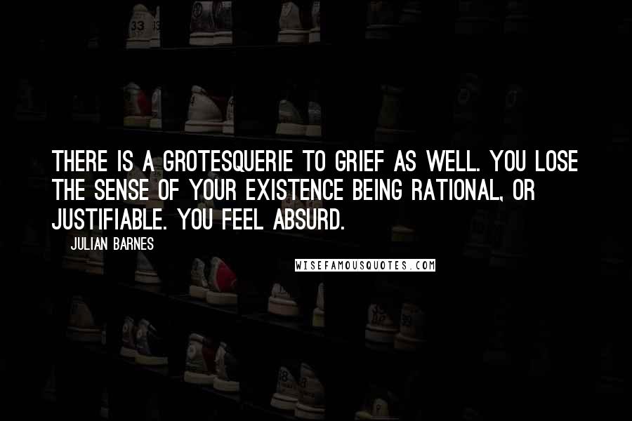 Julian Barnes Quotes: There is a grotesquerie to grief as well. You lose the sense of your existence being rational, or justifiable. You feel absurd.