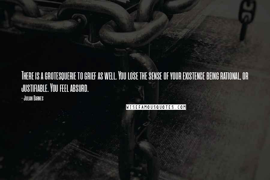 Julian Barnes Quotes: There is a grotesquerie to grief as well. You lose the sense of your existence being rational, or justifiable. You feel absurd.