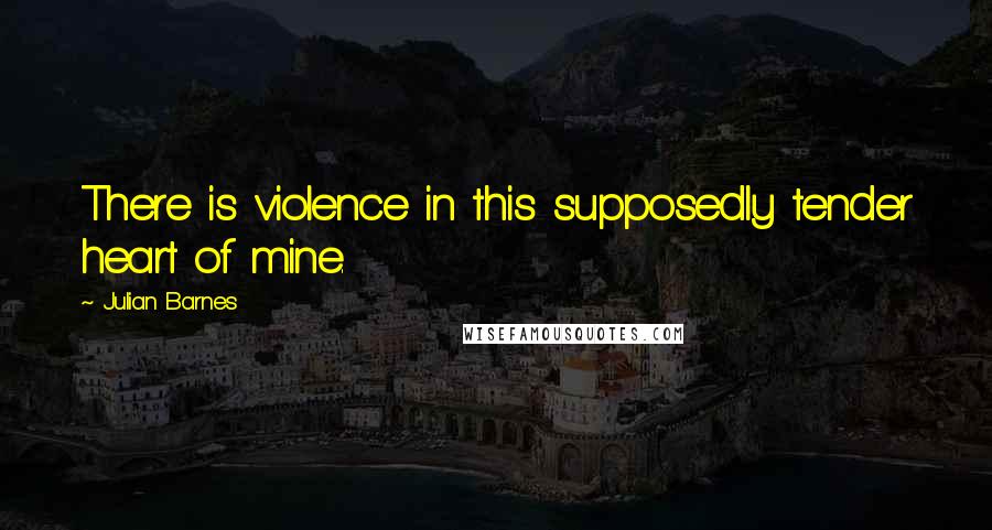 Julian Barnes Quotes: There is violence in this supposedly tender heart of mine.