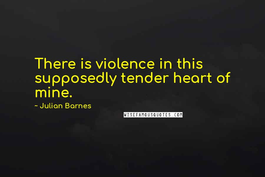 Julian Barnes Quotes: There is violence in this supposedly tender heart of mine.