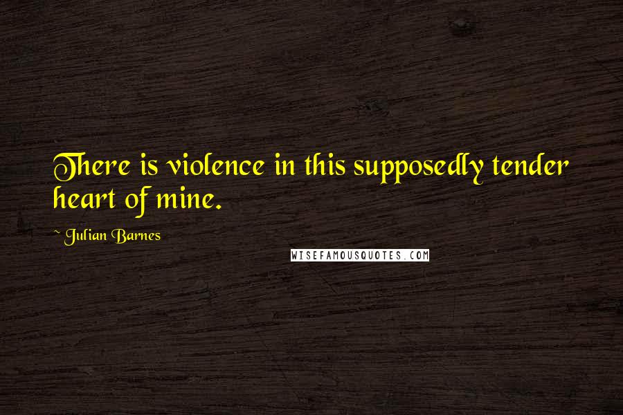 Julian Barnes Quotes: There is violence in this supposedly tender heart of mine.