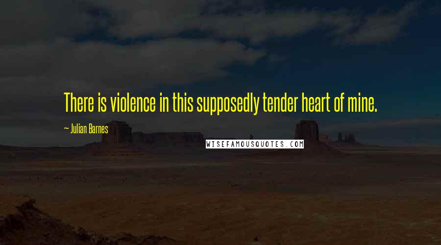Julian Barnes Quotes: There is violence in this supposedly tender heart of mine.