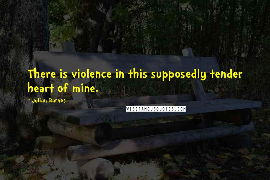 Julian Barnes Quotes: There is violence in this supposedly tender heart of mine.