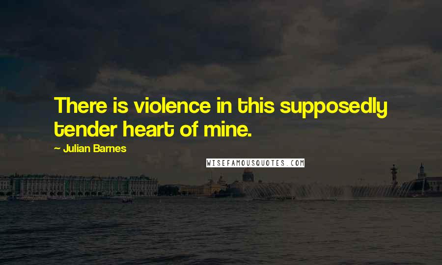 Julian Barnes Quotes: There is violence in this supposedly tender heart of mine.