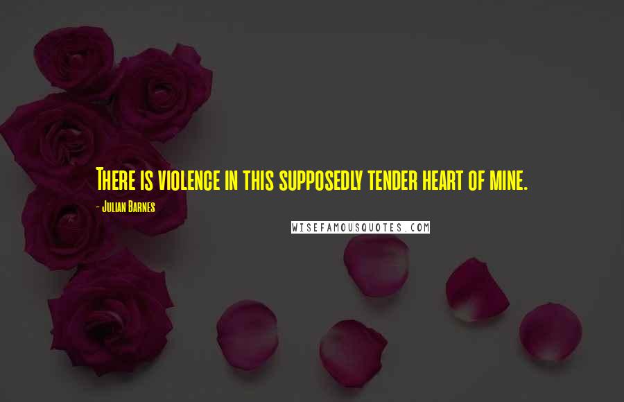 Julian Barnes Quotes: There is violence in this supposedly tender heart of mine.