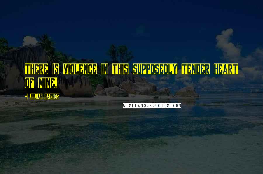 Julian Barnes Quotes: There is violence in this supposedly tender heart of mine.