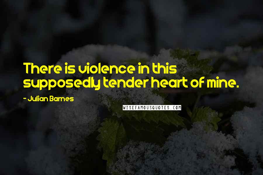 Julian Barnes Quotes: There is violence in this supposedly tender heart of mine.