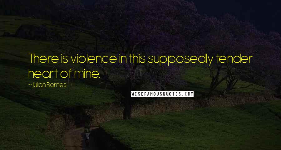 Julian Barnes Quotes: There is violence in this supposedly tender heart of mine.