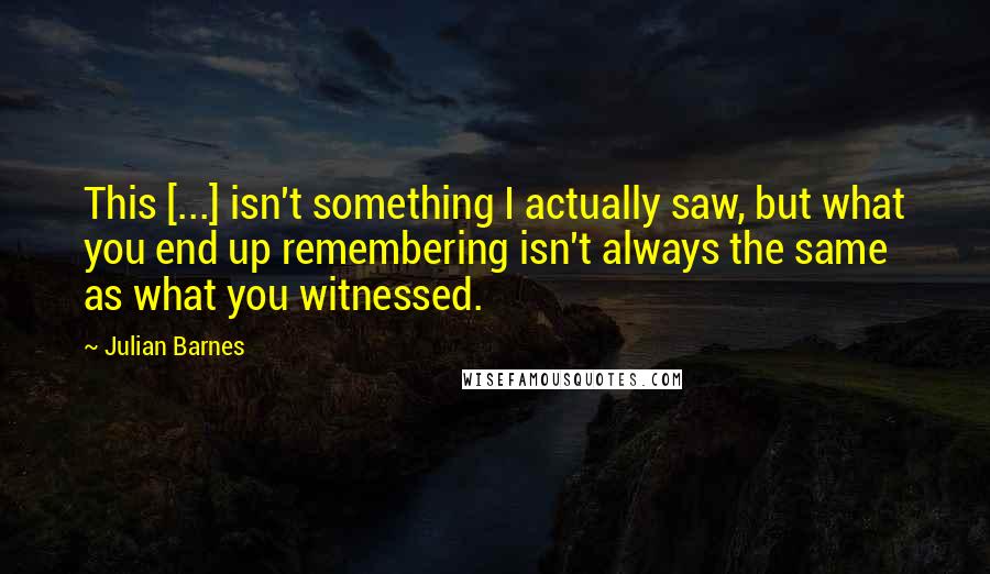 Julian Barnes Quotes: This [...] isn't something I actually saw, but what you end up remembering isn't always the same as what you witnessed.