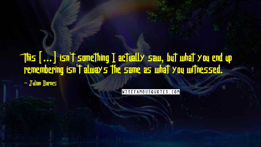 Julian Barnes Quotes: This [...] isn't something I actually saw, but what you end up remembering isn't always the same as what you witnessed.