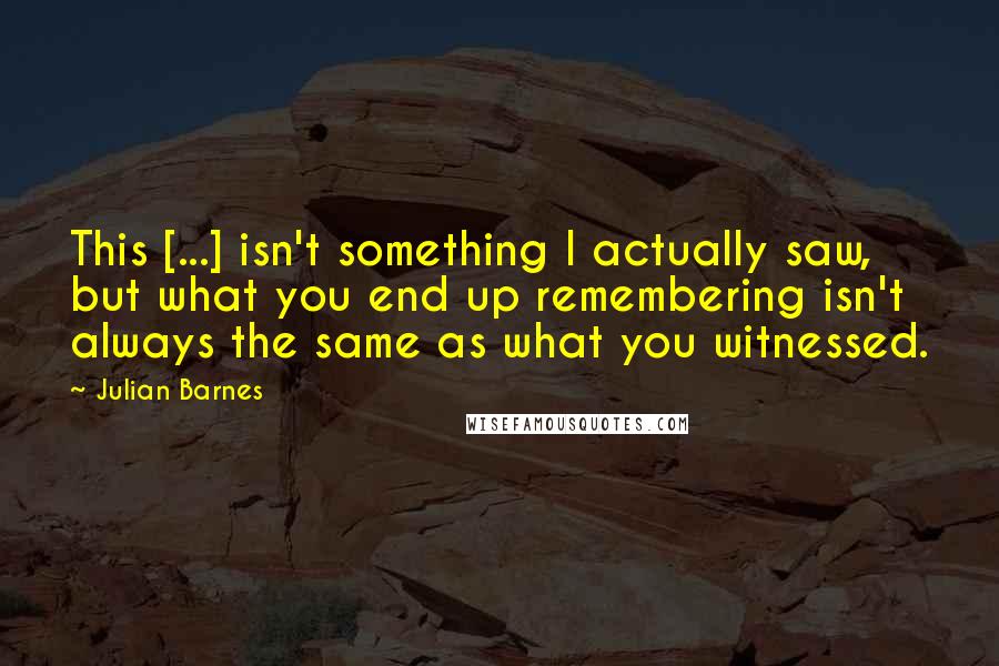 Julian Barnes Quotes: This [...] isn't something I actually saw, but what you end up remembering isn't always the same as what you witnessed.