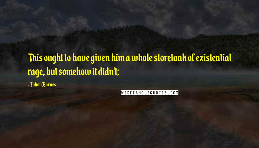 Julian Barnes Quotes: This ought to have given him a whole storetank of existential rage, but somehow it didn't;