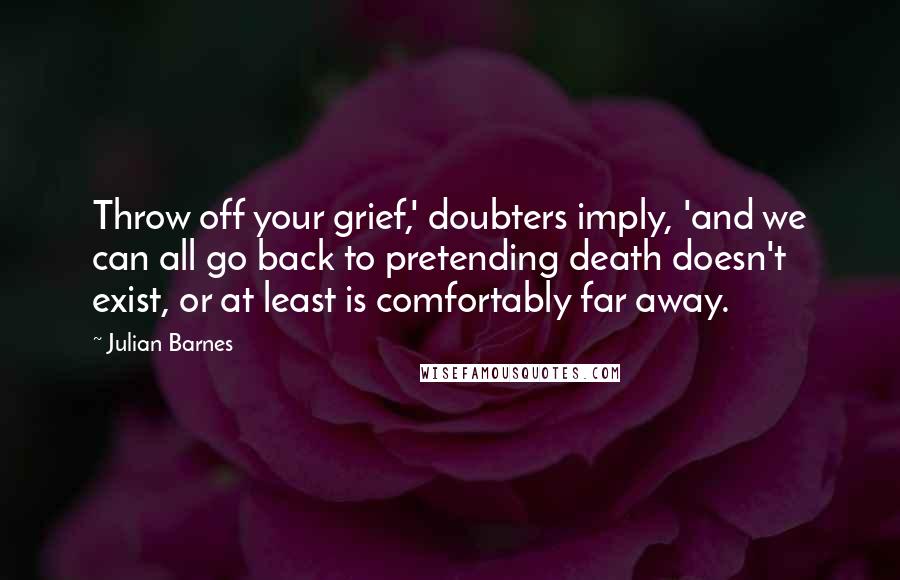 Julian Barnes Quotes: Throw off your grief,' doubters imply, 'and we can all go back to pretending death doesn't exist, or at least is comfortably far away.