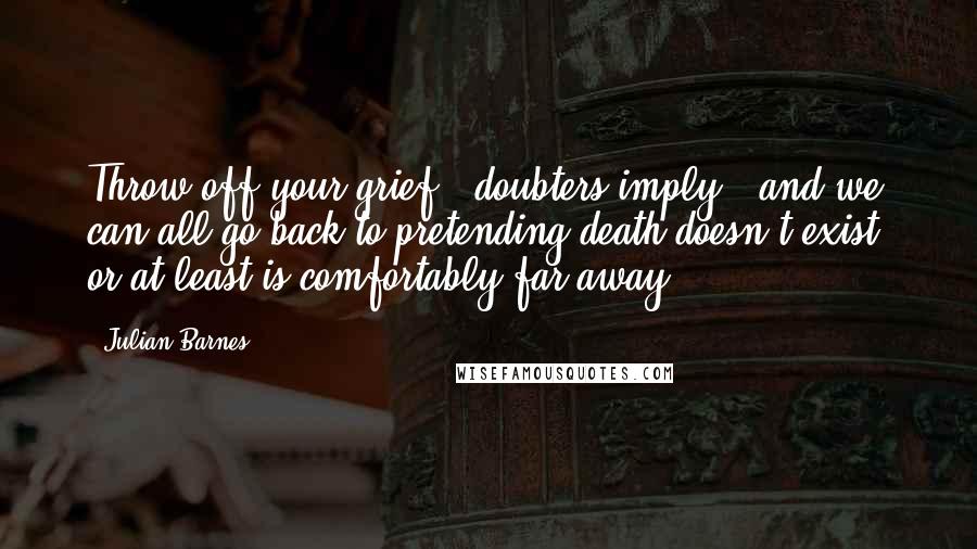 Julian Barnes Quotes: Throw off your grief,' doubters imply, 'and we can all go back to pretending death doesn't exist, or at least is comfortably far away.