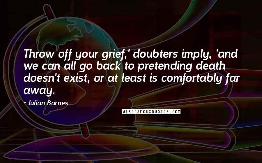 Julian Barnes Quotes: Throw off your grief,' doubters imply, 'and we can all go back to pretending death doesn't exist, or at least is comfortably far away.