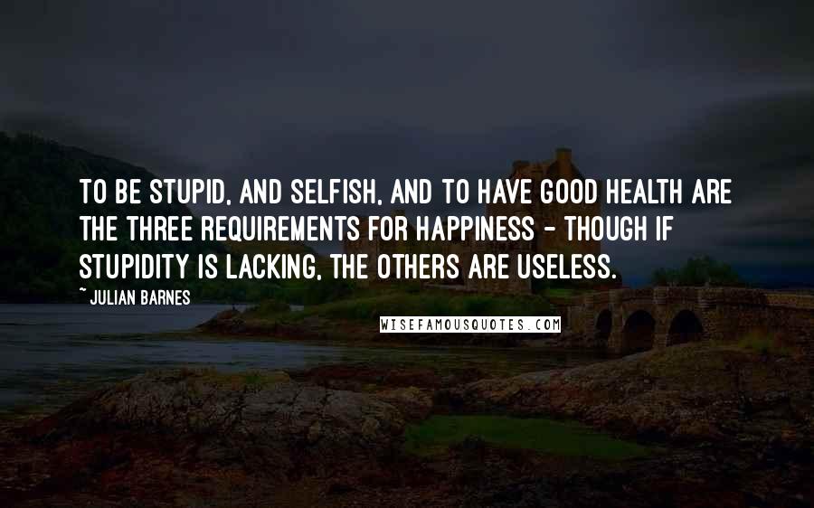 Julian Barnes Quotes: To be stupid, and selfish, and to have good health are the three requirements for happiness - though if stupidity is lacking, the others are useless.