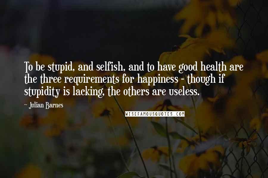 Julian Barnes Quotes: To be stupid, and selfish, and to have good health are the three requirements for happiness - though if stupidity is lacking, the others are useless.