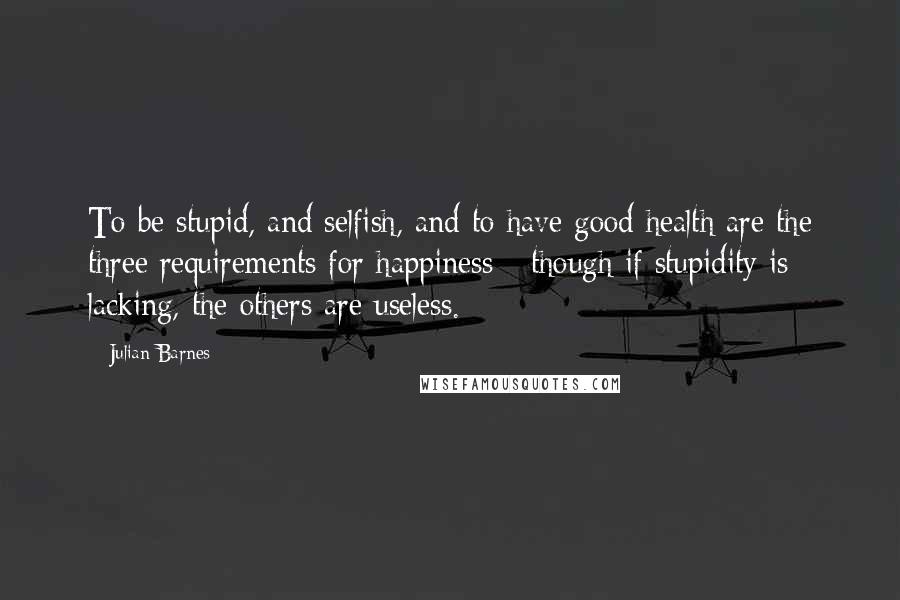 Julian Barnes Quotes: To be stupid, and selfish, and to have good health are the three requirements for happiness - though if stupidity is lacking, the others are useless.