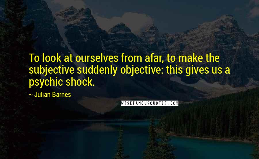 Julian Barnes Quotes: To look at ourselves from afar, to make the subjective suddenly objective: this gives us a psychic shock.