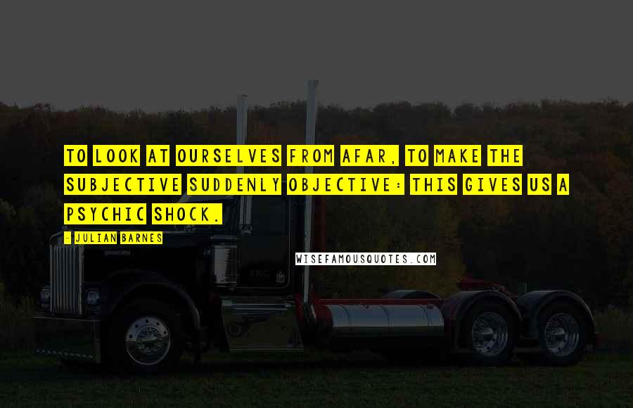 Julian Barnes Quotes: To look at ourselves from afar, to make the subjective suddenly objective: this gives us a psychic shock.