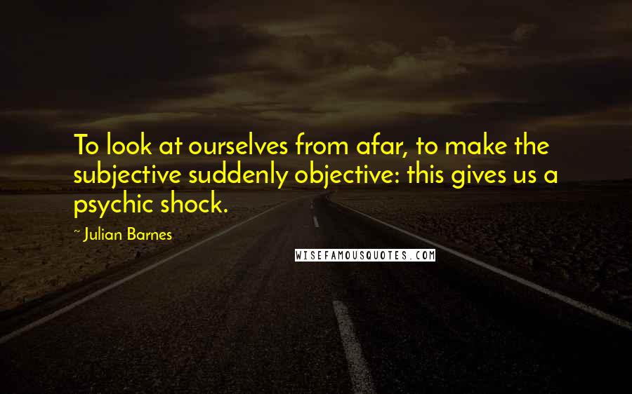 Julian Barnes Quotes: To look at ourselves from afar, to make the subjective suddenly objective: this gives us a psychic shock.