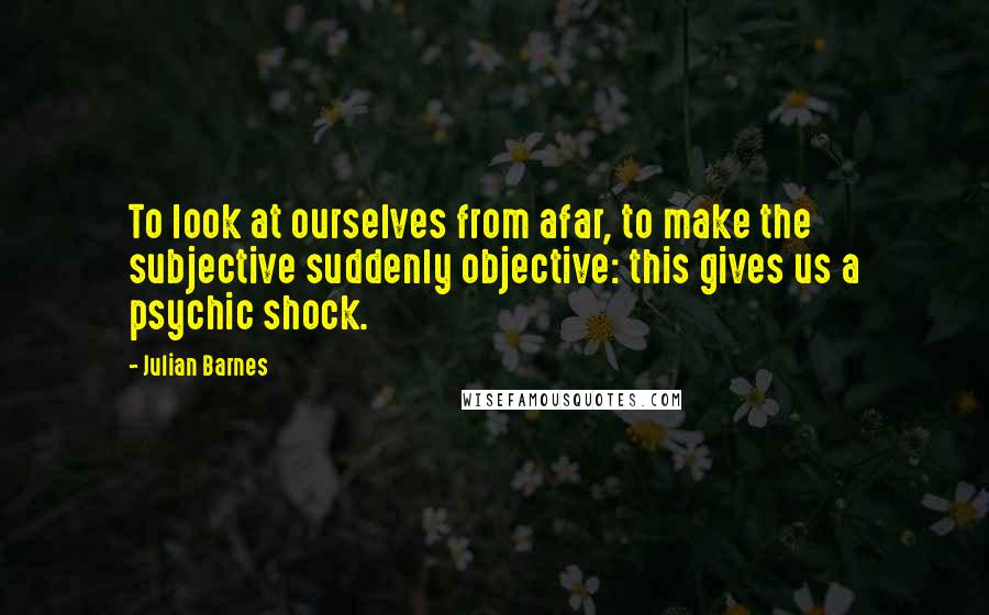 Julian Barnes Quotes: To look at ourselves from afar, to make the subjective suddenly objective: this gives us a psychic shock.