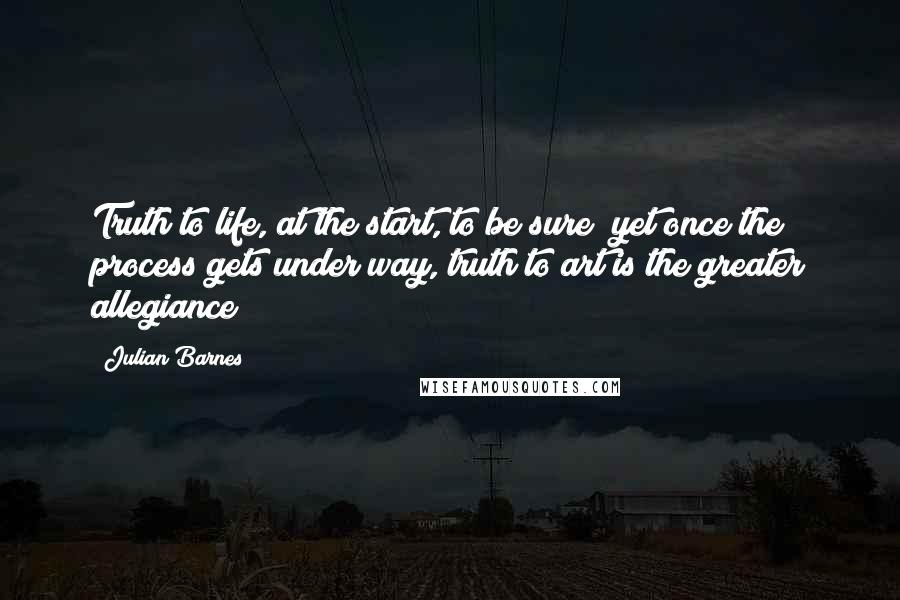 Julian Barnes Quotes: Truth to life, at the start, to be sure; yet once the process gets under way, truth to art is the greater allegiance