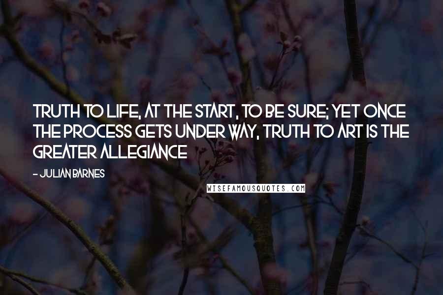 Julian Barnes Quotes: Truth to life, at the start, to be sure; yet once the process gets under way, truth to art is the greater allegiance