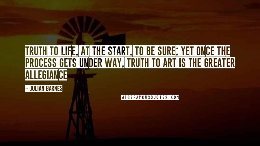 Julian Barnes Quotes: Truth to life, at the start, to be sure; yet once the process gets under way, truth to art is the greater allegiance
