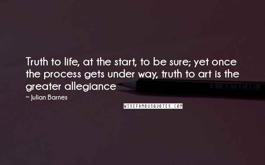 Julian Barnes Quotes: Truth to life, at the start, to be sure; yet once the process gets under way, truth to art is the greater allegiance