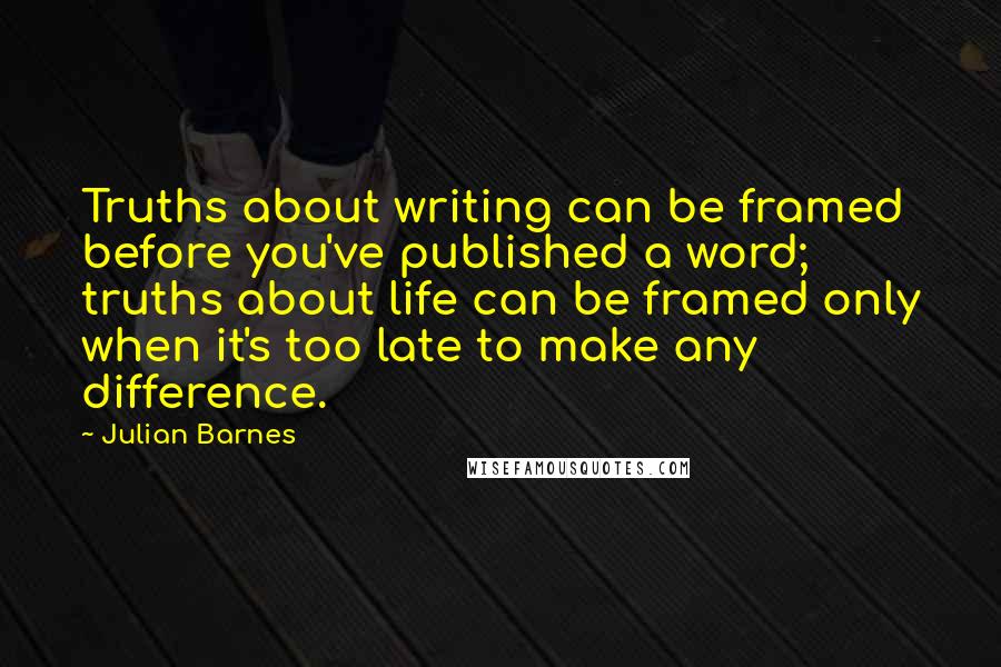 Julian Barnes Quotes: Truths about writing can be framed before you've published a word; truths about life can be framed only when it's too late to make any difference.