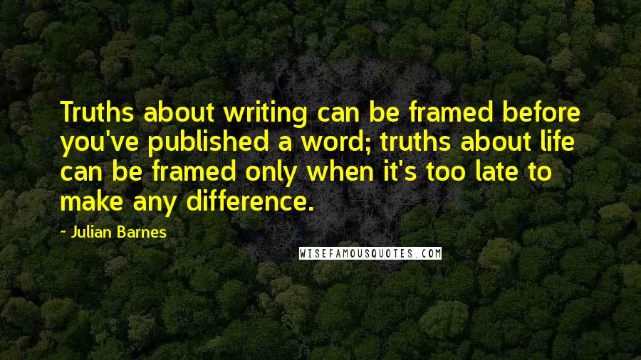 Julian Barnes Quotes: Truths about writing can be framed before you've published a word; truths about life can be framed only when it's too late to make any difference.