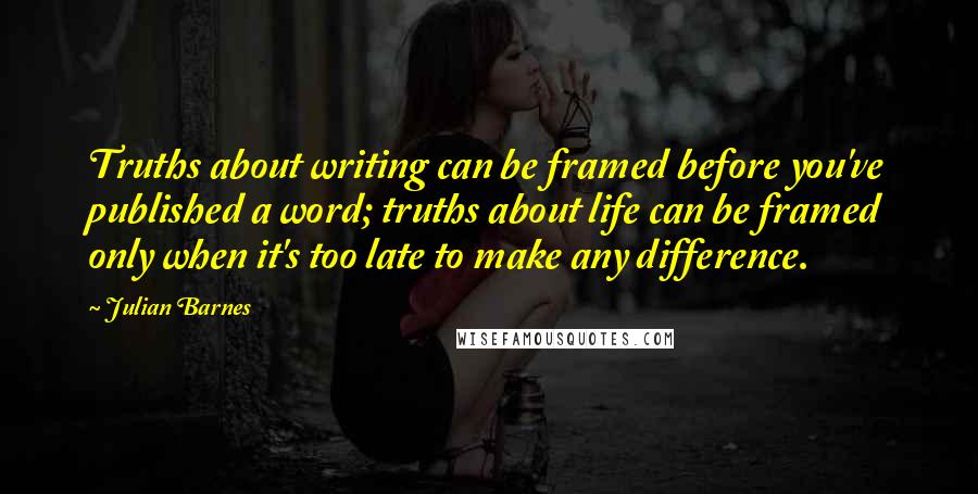 Julian Barnes Quotes: Truths about writing can be framed before you've published a word; truths about life can be framed only when it's too late to make any difference.