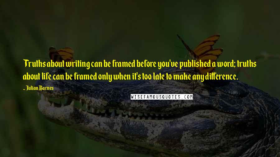 Julian Barnes Quotes: Truths about writing can be framed before you've published a word; truths about life can be framed only when it's too late to make any difference.