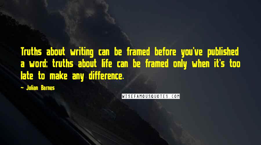 Julian Barnes Quotes: Truths about writing can be framed before you've published a word; truths about life can be framed only when it's too late to make any difference.