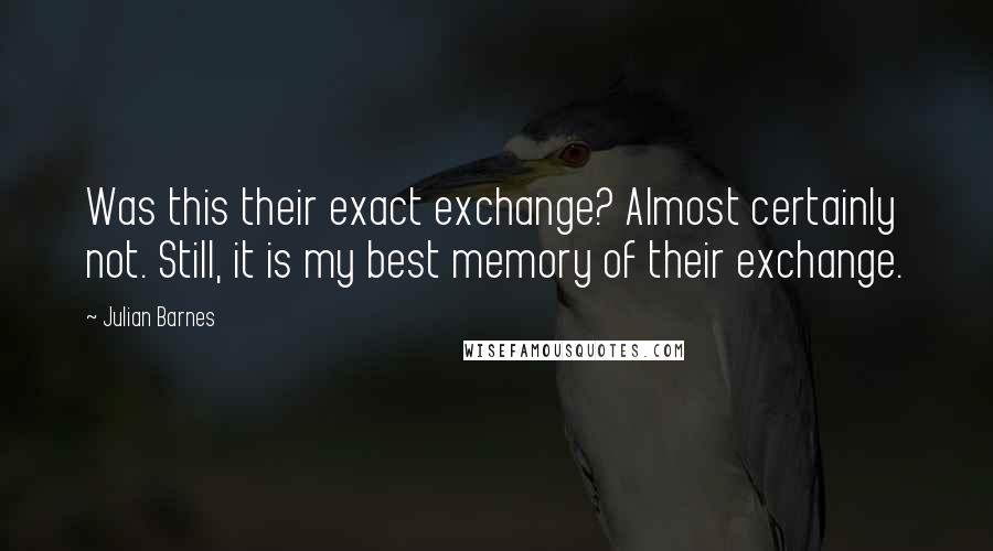 Julian Barnes Quotes: Was this their exact exchange? Almost certainly not. Still, it is my best memory of their exchange.