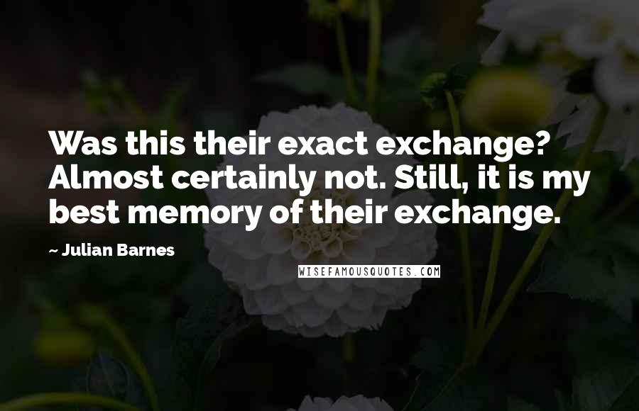 Julian Barnes Quotes: Was this their exact exchange? Almost certainly not. Still, it is my best memory of their exchange.