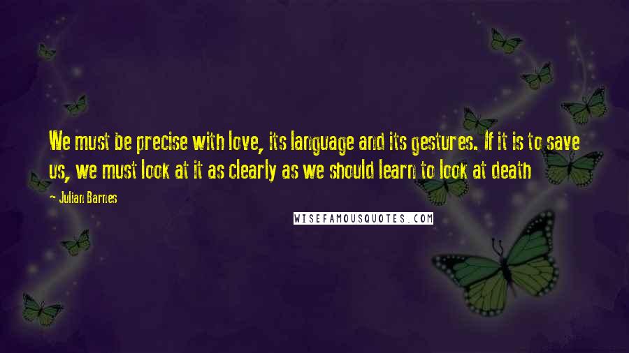 Julian Barnes Quotes: We must be precise with love, its language and its gestures. If it is to save us, we must look at it as clearly as we should learn to look at death