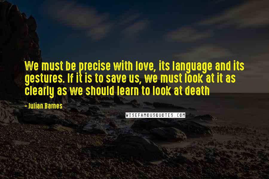 Julian Barnes Quotes: We must be precise with love, its language and its gestures. If it is to save us, we must look at it as clearly as we should learn to look at death