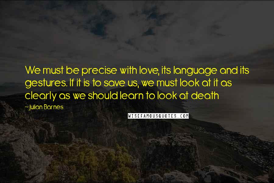 Julian Barnes Quotes: We must be precise with love, its language and its gestures. If it is to save us, we must look at it as clearly as we should learn to look at death