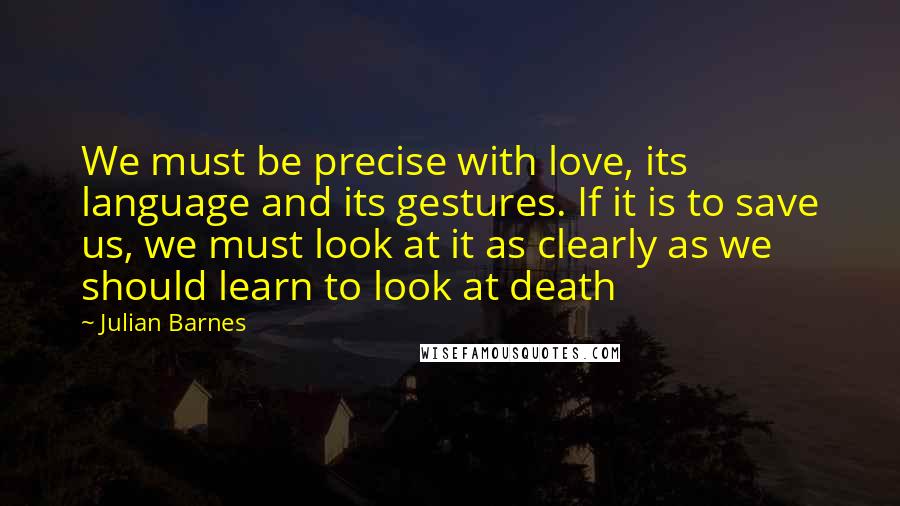 Julian Barnes Quotes: We must be precise with love, its language and its gestures. If it is to save us, we must look at it as clearly as we should learn to look at death