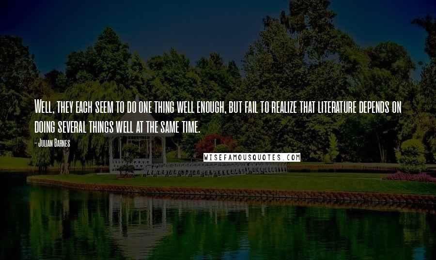 Julian Barnes Quotes: Well, they each seem to do one thing well enough, but fail to realize that literature depends on doing several things well at the same time.